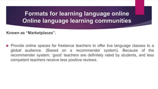 Formats for learning language online
Online language learning communities
Known as “Marketplaces”.
 Provide online spaces for freelance teachers to offer live language classes to a
global audience. (Based on a recommender system). Because of the
recommender system; ‘good’ teachers are definitely rated by students, and less
competent teachers receive less positive reviews.
 