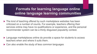Formats for learning language online
online language learning communities
 The kind of teaching offered by such marketplace websites has been
criticized on a number of counts. For example, teachers offering their
services online may have no qualifications or experience, and the personal
recommender system can be a thinly disguised popularity contest.
 Language marketplaces online do provide a space for students to access
teachers when and where it suits them.
 Can also enable the study of less common languages
 