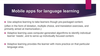 Mobile apps for language learning
 Use adaptive learning to take learners though pre-packaged content.
(often in the form of dictation, multiple choice, and translation exercises, and
primarily aimed at memorization.)
 Adaptive learning uses computer-generated algorithms to identify individual
learner ‘needs’, and to serve up individually focused content.
 Adaptive learning provides the learner with more practice on that particular
language area.
 