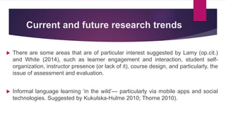 Current and future research trends
 There are some areas that are of particular interest suggested by Lamy (op.cit.)
and White (2014), such as learner engagement and interaction, student self-
organization, instructor presence (or lack of it), course design, and particularly, the
issue of assessment and evaluation.
 Informal language learning ‘in the wild’— particularly via mobile apps and social
technologies. Suggested by Kukulska-Hulme 2010; Thorne 2010).
 