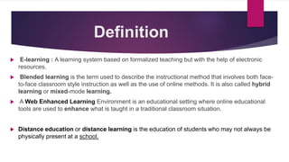 Definition
 E-learning : A learning system based on formalized teaching but with the help of electronic
resources.
 Blended learning is the term used to describe the instructional method that involves both face-
to-face classroom style instruction as well as the use of online methods. It is also called hybrid
learning or mixed-mode learning.
 A Web Enhanced Learning Environment is an educational setting where online educational
tools are used to enhance what is taught in a traditional classroom situation.
 Distance education or distance learning is the education of students who may not always be
physically present at a school.
 