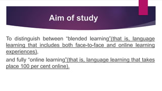 Aim of study
To distinguish between “blended learning”(that is, language
learning that includes both face-to-face and online learning
experiences),
and fully “online learning”(that is, language learning that takes
place 100 per cent online).
 
