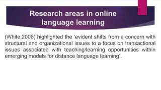 Research areas in online
language learning
(White,2006) highlighted the ‘evident shifts from a concern with
structural and organizational issues to a focus on transactional
issues associated with teaching/learning opportunities within
emerging models for distance language learning’.
 