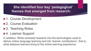 She identified four key ‘pedagogical’
themes that emerged from research:
1. Course Development
2. Course Evaluation
3. Teaching Roles
4. Learner Support
In addition, White reviewed research into the technologies used to
deliver online language learning and into ‘learner contributions’, that is,
what distance learners bring to the online learning experience .
 