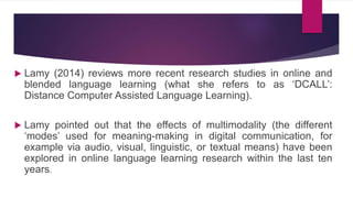  Lamy (2014) reviews more recent research studies in online and
blended language learning (what she refers to as ‘DCALL’:
Distance Computer Assisted Language Learning).
 Lamy pointed out that the effects of multimodality (the different
‘modes’ used for meaning-making in digital communication, for
example via audio, visual, linguistic, or textual means) have been
explored in online language learning research within the last ten
years.
 