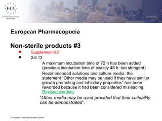 © European Compliance Academy (ECA)
European Pharmacopoeia
Non-sterile products #3
 Supplement 6.5:
 2.6.13
 A maximum incubation time of 72 h has been added
(previous incubation time of exactly 48 h: too stringent)
 Recommended solutions and culture media: the
statement “Other media may be used if they have similar
growth promoting and inhibitory properties” has been
reworded because it had been considered misleading.
Revised wording:
“Other media may be used provided that their suitability
can be demonstrated”.
 