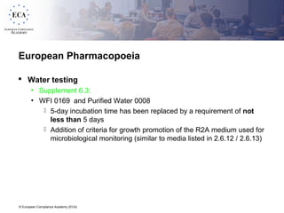 © European Compliance Academy (ECA)
European Pharmacopoeia
 Water testing
• Supplement 6.3:
• WFI 0169 and Purified Water 0008
 5-day incubation time has been replaced by a requirement of not
less than 5 days
 Addition of criteria for growth promotion of the R2A medium used for
microbiological monitoring (similar to media listed in 2.6.12 / 2.6.13)
 