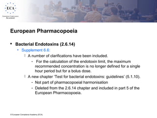 © European Compliance Academy (ECA)
European Pharmacopoeia
 Bacterial Endotoxins (2.6.14)
• Supplement 6.6:
 A number of clarifications have been included.
- For the calculation of the endotoxin limit, the maximum
recommended concentration is no longer defined for a single
hour period but for a bolus dose.
 A new chapter ‘Test for bacterial endotoxins: guidelines’ (5.1.10).
- Not part of pharmacopoeial harmonisation
- Deleted from the 2.6.14 chapter and included in part 5 of the
European Pharmacopoeia.
 