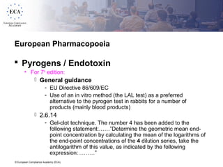 © European Compliance Academy (ECA)
European Pharmacopoeia
 Pyrogens / Endotoxin
• For 7th
edition:
 General guidance
- EU Directive 86/609/EC
- Use of an in vitro method (the LAL test) as a preferred
alternative to the pyrogen test in rabbits for a number of
products (mainly blood products)
 2.6.14
- Gel-clot technique. The number 4 has been added to the
following statement:……”Determine the geometric mean end-
point concentration by calculating the mean of the logarithms of
the end-point concentrations of the 4 dilution series, take the
antilogarithm of this value, as indicated by the following
expression:………”
 
