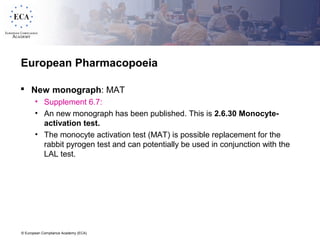 © European Compliance Academy (ECA)
European Pharmacopoeia
 New monograph: MAT
• Supplement 6.7:
• An new monograph has been published. This is 2.6.30 Monocyte-
activation test.
• The monocyte activation test (MAT) is possible replacement for the
rabbit pyrogen test and can potentially be used in conjunction with the
LAL test.
 