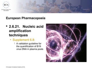 © European Compliance Academy (ECA)
European Pharmacopoeia
 2.6.21. Nucleic acid
amplification
techniques
• Supplement 6.8:
 A validation guideline for
the quantification of B19
virus DNA in plasma pools
 