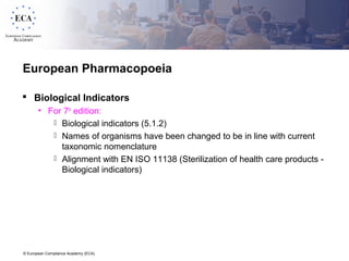 © European Compliance Academy (ECA)
European Pharmacopoeia
 Biological Indicators
• For 7th
edition:
 Biological indicators (5.1.2)
 Names of organisms have been changed to be in line with current
taxonomic nomenclature
 Alignment with EN ISO 11138 (Sterilization of health care products -
Biological indicators)
 