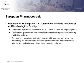 © European Compliance Academy (ECA)
European Pharmacopoeia
 Revision of EP chapter 5.1.6. Alternative Methods for Control
of Microbiological Quality
• Describes alternative methods for the control of microbiological quality.
• Qualitative, quantitative and identification tests and guidance for using
validation criteria.
• Technology overviews including risk-benefit analysis and an annex
describing an example of a detailed protocol for the validation of an
alternative method using bioluminescence techniques.
 