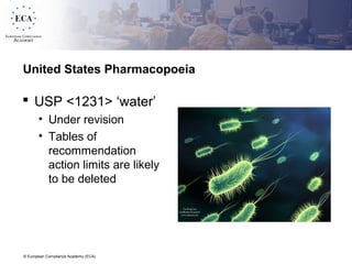 © European Compliance Academy (ECA)
United States Pharmacopoeia
 USP <1231> ‘water’
• Under revision
• Tables of
recommendation
action limits are likely
to be deleted
 