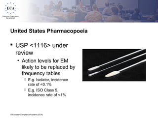 © European Compliance Academy (ECA)
United States Pharmacopoeia
 USP <1116> under
review
• Action levels for EM
likely to be replaced by
frequency tables
 E.g. Isolator, incidence
rate of <0.1%
 E.g. ISO Class 5,
incidence rate of <1%
 