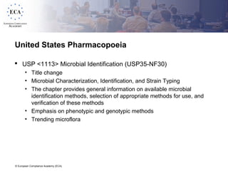 © European Compliance Academy (ECA)
United States Pharmacopoeia
 USP <1113> Microbial Identification (USP35-NF30)
• Title change
• Microbial Characterization, Identification, and Strain Typing
• The chapter provides general information on available microbial
identification methods, selection of appropriate methods for use, and
verification of these methods
• Emphasis on phenotypic and genotypic methods
• Trending microflora
 