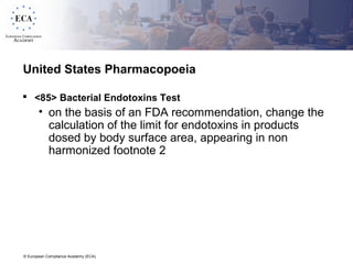 © European Compliance Academy (ECA)
United States Pharmacopoeia
 <85> Bacterial Endotoxins Test
• on the basis of an FDA recommendation, change the
calculation of the limit for endotoxins in products
dosed by body surface area, appearing in non
harmonized footnote 2
 