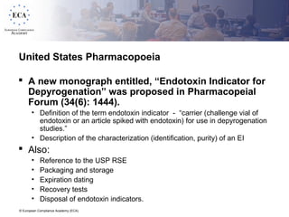 © European Compliance Academy (ECA)
United States Pharmacopoeia
 A new monograph entitled, “Endotoxin Indicator for
Depyrogenation” was proposed in Pharmacopeial
Forum (34(6): 1444).
• Definition of the term endotoxin indicator - “carrier (challenge vial of
endotoxin or an article spiked with endotoxin) for use in depyrogenation
studies.”
• Description of the characterization (identification, purity) of an EI
 Also:
• Reference to the USP RSE
• Packaging and storage
• Expiration dating
• Recovery tests
• Disposal of endotoxin indicators.
 