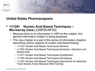 © European Compliance Academy (ECA)
United States Pharmacopoeia
 <1128> Nucleic Acid Based Techniques –
Microarray (new) (USP35-NF30)
• Because there is no information in USP on this subject, this
general information chapter is being proposed.
• This new chapter is a part of the series of information chapters
describing various aspects of nucleic acid-based testing:
 <1125> Nucleic Acid Based Techniques-General
 <1126> Nucleic Acid Based Techniques-Extraction, Detection and
Sequencing
 <1127> Nucleic Acid Based Techniques-Amplification
 <1129> Nucleic Acid Based Techniques-Genotyping
 <1130> Nucleic Acid Based Techniques-Approaches for detecting
Trace Nucleic Acids (Residual DNA Testing)
 