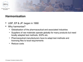 © European Compliance Academy (ECA)
Harmonisation
 USP, EP & JP: began in 1990
 Why harmonise?
• Globalisation of the pharmaceutical and associated industries
• Suppliers of raw materials operate globally for many products but need
locally adapted test methods, SOPs etc.
• Pharmaceutical manufacturers have to adapt test methods and
licensing files to local requirements
• Reduce costs
 