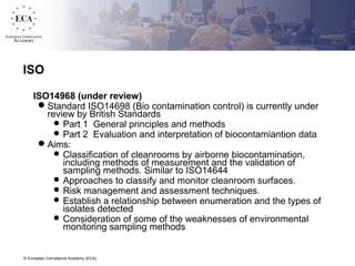 © European Compliance Academy (ECA)
ISO
ISO14968 (under review)
Standard ISO14698 (Bio contamination control) is currently under
review by British Standards
 Part 1 General principles and methods
 Part 2 Evaluation and interpretation of biocontamiantion data
Aims:
 Classification of cleanrooms by airborne biocontamination,
including methods of measurement and the validation of
sampling methods. Similar to ISO14644
 Approaches to classify and monitor cleanroom surfaces.
 Risk management and assessment techniques.
 Establish a relationship between enumeration and the types of
isolates detected
 Consideration of some of the weaknesses of environmental
monitoring sampling methods
 