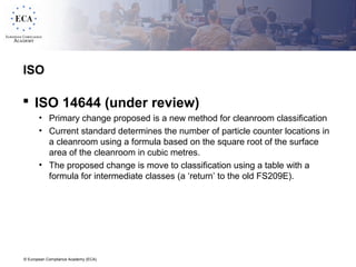© European Compliance Academy (ECA)
ISO
 ISO 14644 (under review)
• Primary change proposed is a new method for cleanroom classification
• Current standard determines the number of particle counter locations in
a cleanroom using a formula based on the square root of the surface
area of the cleanroom in cubic metres.
• The proposed change is move to classification using a table with a
formula for intermediate classes (a ‘return’ to the old FS209E).
 