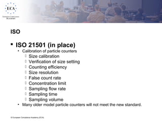 © European Compliance Academy (ECA)
ISO
 ISO 21501 (in place)
• Calibration of particle counters
 Size calibration
 Verification of size setting
 Counting efficiency
 Size resolution
 False count rate
 Concentration limit
 Sampling flow rate
 Sampling time
 Sampling volume
• Many older model particle counters will not meet the new standard.
 