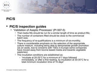 © European Compliance Academy (ECA)
PIC/S
 PIC/S inspection guides
• ‘Validation of Aseptic Processes’ (PI 007-5)
 That media fills should be run for a similar length of time as product fills;
 The number of containers filled should be close to the commercial
batch size;
 The frequency of re-qualifications is a minimum of six-monthly;
 There is considerable emphasis on the selection of the appropriate
culture medium, including being able to demonstrate growth promotion
(as an aside, due to concerns with TSEs in Europe some companies
have moved away from bovine based media and towards vegetable
peptones);
 The incubation conditions are established as:
- “incubate at 20-25°C for a minimum of 7 days followed
immediately, or after a first reading, by incubation at 30-35°C for a
total minimum incubation time of 14 days”
 