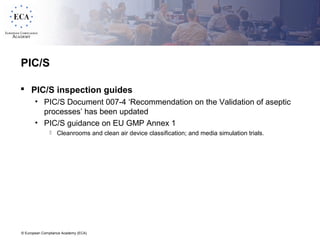 © European Compliance Academy (ECA)
PIC/S
 PIC/S inspection guides
• PIC/S Document 007-4 ‘Recommendation on the Validation of aseptic
processes’ has been updated
• PIC/S guidance on EU GMP Annex 1
 Cleanrooms and clean air device classification; and media simulation trials.
 