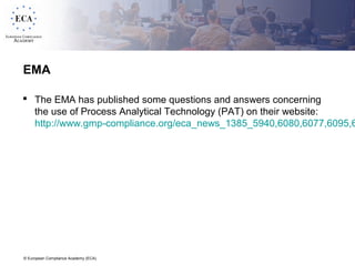 © European Compliance Academy (ECA)
EMA
 The EMA has published some questions and answers concerning
the use of Process Analytical Technology (PAT) on their website:
http://www.gmp-compliance.org/eca_news_1385_5940,6080,6077,6095,6
 