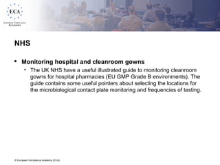 © European Compliance Academy (ECA)
NHS
 Monitoring hospital and cleanroom gowns
• The UK NHS have a useful illustrated guide to monitoring cleanroom
gowns for hospital pharmacies (EU GMP Grade B environments). The
guide contains some useful pointers about selecting the locations for
the microbiological contact plate monitoring and frequencies of testing.
 