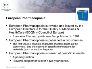 © European Compliance Academy (ECA)
European Pharmacopoeia
 European Pharmacopoeia is revised and issued by the
European Directorate for the Quality of Medicines &
HealthCare (EDQM) (Council of Europe)
• European Pharmacopoeia was first published in 1967
 European Pharmacopoeia is published in two volumes.
• The first volume consists of general chapters (such as the
sterility test) and the second of specific monographs for
materials (such as sodium heparin).
 European Pharmacopoeia is issued at periodic intervals.
• A primary edition.
• Several supplements over a two year period.
 