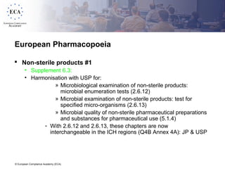 © European Compliance Academy (ECA)
European Pharmacopoeia
 Non-sterile products #1
• Supplement 6.3:
• Harmonisation with USP for:
» Microbiological examination of non-sterile products:
microbial enumeration tests (2.6.12)
» Microbial examination of non-sterile products: test for
specified micro-organisms (2.6.13)
» Microbial quality of non-sterile pharmaceutical preparations
and substances for pharmaceutical use (5.1.4)
- With 2.6.12 and 2.6.13, these chapters are now
interchangeable in the ICH regions (Q4B Annex 4A): JP & USP
 