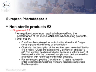 © European Compliance Academy (ECA)
European Pharmacopoeia
 Non-sterile products #2
• Supplement 6.5:
 A negative control now required when verifying the
performance of the media AND also when testing products.
 With 2.6.13:
- E. coli has been deleted as an indicative strain for XLD agar
since it grows with difficulty on this medium
- Clostridia: the description of the test has been reworded Section
4-6-1 reads: “Divide the sample into 2 portions of at least 10
ml”. The wording has been included because a volume each of
the treated and of the untreated sample must be transferred to
a container with reinforced medium for clostridia.
- For any suspect positive Clostridia an ID test is required in
order to distinguish Clostridia from any facultative anaerobic
Bacillus species
 