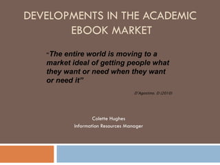 DEVELOPMENTS IN THE ACADEMIC  EBOOK MARKET Colette Hughes Information Resources Manager “ The entire world is moving to a market ideal of getting people what they want or need when they want or need it”  D’Agostino. D (2010) 