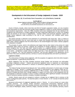 IMPORTANT NOTE:
This article is an adapted from the Canada chapter of Enforcement of Money Judgments, Juris Publishing, Huntington, NY 2009. The
Canada chapter of Enforcement of Money Judgments is written by the authors in collaboration with J-P Sheppard, J. Hansen and J.
Feingold (Quebec only) and deals comprehensively with the enforcement of money judgments across Canada. It is intended as information
only and is not legal advice. If you require advice on a specific matter, please contact the authors.
1
 
Developments in the Enforcement of Foreign Judgments in Canada - 2009
 
Igor Ellyn, QC, CS and Evelyn Perez Youssoufian, both of the Ontario, Canada Bar
 
ELLYN LAW LLP 
Business Litigation & Arbitration Lawyers - Avocats en litiges et arbitrages commerciaux
20 Queen Street West, Suite 3000 Toronto, Ontario, Canada M5H 3R3
(416) 365-3750 Fax (416) 368-2982 iellyn@ellynlaw.com www.ellynlaw.com
Courts in Ontario, Canada, where more than one-third of Canada’s population resides, are very receptive
to the enforcement of final and conclusive foreign money judgments is subject to certain statutory exceptions
and procedural requirements. 1
Since the 1990s, Canadian courts have recognized that the law relating to the
recognition and enforcement of foreign judgments has been modernized significantly to reflect the changing
needs and dictates of the forces of globalization. Canada’s federal and provincial legislation respect for
foreign money judgments made according to the rule of law, consistent with Canadian public policy
considerations.
The judicial attitude is reflected in the statement of a commentator who wrote that “[i]t is a tribute to
Canadian internationalism that our courts have seen no reason why Canadian defendants should be any less
liable under a default judgment from the United States or the United Kingdom than under a default judgment
from elsewhere in Canada.2
The principle of comity, which is the deference and respect due by other states to the actions of a state
legitimately taken within its territory, underlies the recognition of foreign judgments in Canada. Canadian
courts recognize that “full faith and credit” should be given to a judgment granted in another province,
territory or country as long as the judgment-making court had properly and appropriately exercised jurisdiction
in the action. Jurisdiction is proper where the legal forum has a “real and substantial connection” to the
matter in question. The “real and substantial connection” test has been adopted as the appropriate test to
determine if the courts of another province, territory or country had appropriately exercised its jurisdiction.3
Legislative schemes
The enforcement of foreign money judgments, with the exception of judgments which fall within Canada’s
federal jurisdiction,4
is governed by provincial law.
Money judgments from the other Canadian provinces except Quebec and territories are enforceable
according a legislative scheme.5
Federal and provincial legislation exists to implement an international
convention for reciprocal enforcement in Ontario of commercial judgments made by courts of the United
Kingdom.6
The Federal Foreign Extraterritorial Measures Act,7
also prohibits enforcement of certain types of foreign
judgments in Canada. Section 7.1 prohibits the recognition or enforcement of any judgment under the U.S.
Cuban Liberty and Democratic Solidarity (LIBERTAD) Act of 1996 in Canada. Under section 8(1), the Attorney
General of Canada may direct that a foreign judgment in respect of an anti-trust or anti-competition law not
be recognized or enforced in Canada if it has or is likely to adversely affect significant Canadian international
trade or commerce business interests in Canada or Canadian sovereignty.
Further, Ontario courts will not recognize or enforce a foreign law or judgment that is contrary to the
forum’s fundamental public policies, “its essential public or moral interest”, or its “concept of essential justice
and morality.”8
Reciprocal enforcement of judgments legislation exists in Ontario. It is not as broad as in some other
Canadian provinces. For example, British Columbia’s reciprocating enforcement legislation permits
enforcement of judgments from each Canadian provinces and territories, except Quebec, and also from the
U.S. states of Washington, Alaska, California, Oregon, Colorado and Idaho, all of Australia, Germany, Austria
Document hosted at
http://www.jdsupra.com/post/documentViewer.aspx?fid=b12bf5f4-a6f6-452a-a4e9-0e5b08a71064
 