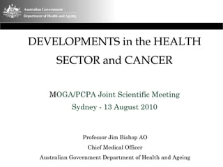 DEVELOPMENTS in the HEALTH
SECTOR and CANCER
MOGA/PCPA Joint Scientific Meeting
Sydney - 13 August 2010
Professor Jim Bishop AO
Chief Medical Officer
Australian Government Department of Health and Ageing
 