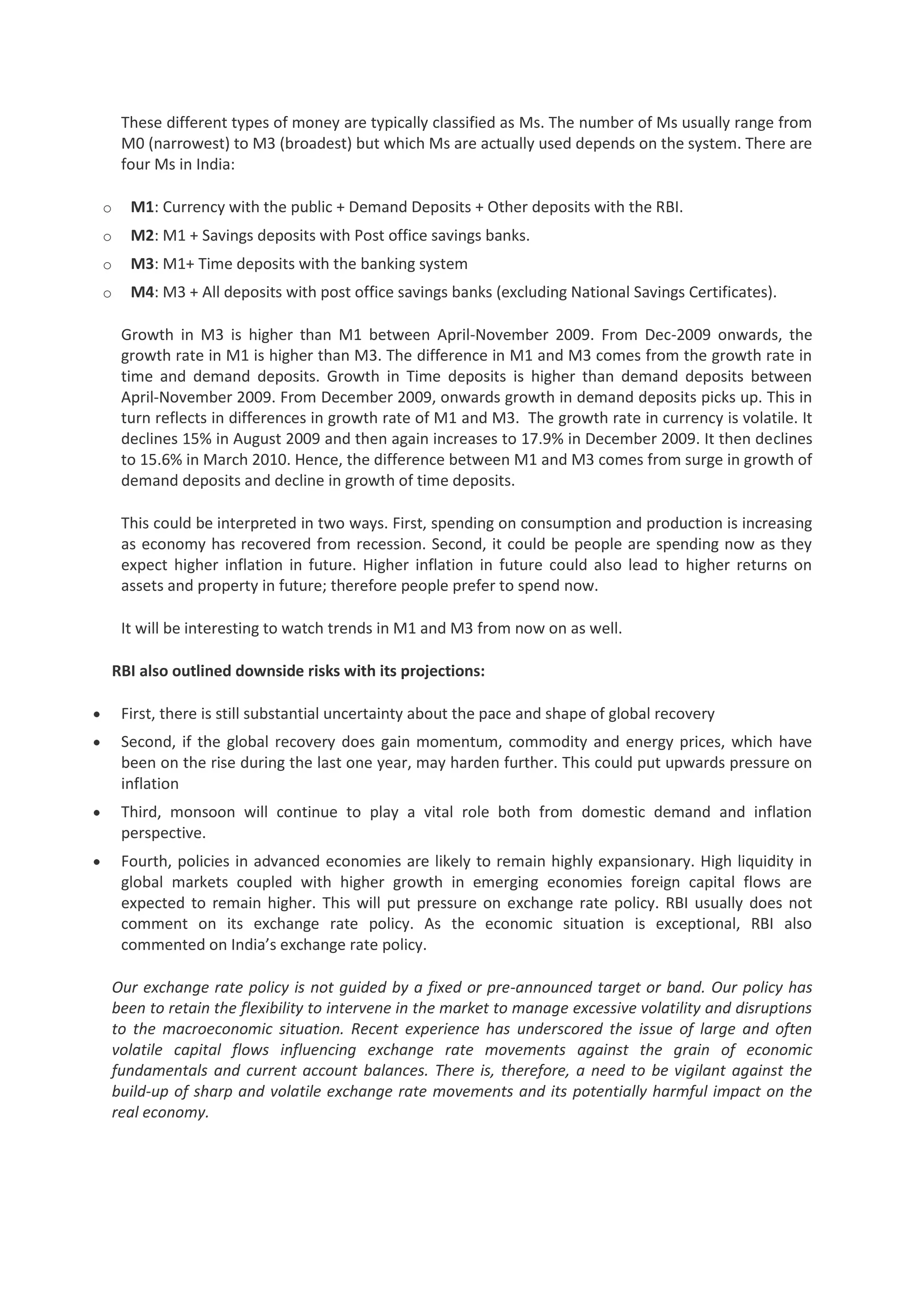 These different types of money are typically classified as Ms. The number of Ms usually range from
M0 (narrowest) to M3 (broadest) but which Ms are actually used depends on the system. There are
four Ms in India:
o

M1: Currency with the public + Demand Deposits + Other deposits with the RBI.

o

M2: M1 + Savings deposits with Post office savings banks.

o

M3: M1+ Time deposits with the banking system

o

M4: M3 + All deposits with post office savings banks (excluding National Savings Certificates).
Growth in M3 is higher than M1 between April-November 2009. From Dec-2009 onwards, the
growth rate in M1 is higher than M3. The difference in M1 and M3 comes from the growth rate in
time and demand deposits. Growth in Time deposits is higher than demand deposits between
April-November 2009. From December 2009, onwards growth in demand deposits picks up. This in
turn reflects in differences in growth rate of M1 and M3. The growth rate in currency is volatile. It
declines 15% in August 2009 and then again increases to 17.9% in December 2009. It then declines
to 15.6% in March 2010. Hence, the difference between M1 and M3 comes from surge in growth of
demand deposits and decline in growth of time deposits.
This could be interpreted in two ways. First, spending on consumption and production is increasing
as economy has recovered from recession. Second, it could be people are spending now as they
expect higher inflation in future. Higher inflation in future could also lead to higher returns on
assets and property in future; therefore people prefer to spend now.
It will be interesting to watch trends in M1 and M3 from now on as well.

RBI also outlined downside risks with its projections:
First, there is still substantial uncertainty about the pace and shape of global recovery
Second, if the global recovery does gain momentum, commodity and energy prices, which have
been on the rise during the last one year, may harden further. This could put upwards pressure on
inflation
Third, monsoon will continue to play a vital role both from domestic demand and inflation
perspective.
Fourth, policies in advanced economies are likely to remain highly expansionary. High liquidity in
global markets coupled with higher growth in emerging economies foreign capital flows are
expected to remain higher. This will put pressure on exchange rate policy. RBI usually does not
comment on its exchange rate policy. As the economic situation is exceptional, RBI also
commented on India’s exchange rate policy.
Our exchange rate policy is not guided by a fixed or pre-announced target or band. Our policy has
been to retain the flexibility to intervene in the market to manage excessive volatility and disruptions
to the macroeconomic situation. Recent experience has underscored the issue of large and often
volatile capital flows influencing exchange rate movements against the grain of economic
fundamentals and current account balances. There is, therefore, a need to be vigilant against the
build-up of sharp and volatile exchange rate movements and its potentially harmful impact on the
real economy.

 