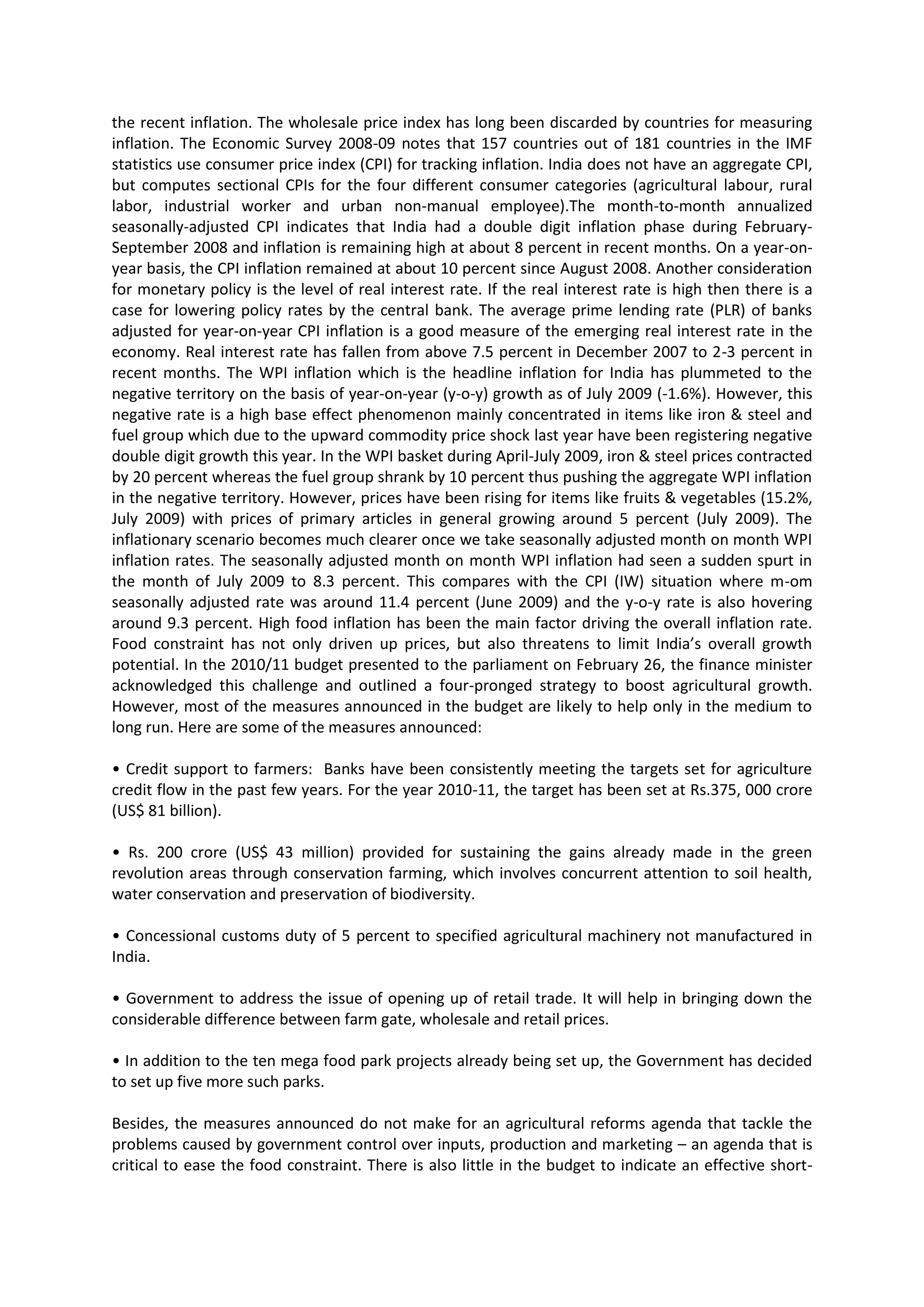 the recent inflation. The wholesale price index has long been discarded by countries for measuring
inflation. The Economic Survey 2008-09 notes that 157 countries out of 181 countries in the IMF
statistics use consumer price index (CPI) for tracking inflation. India does not have an aggregate CPI,
but computes sectional CPIs for the four different consumer categories (agricultural labour, rural
labor, industrial worker and urban non-manual employee).The month-to-month annualized
seasonally-adjusted CPI indicates that India had a double digit inflation phase during FebruarySeptember 2008 and inflation is remaining high at about 8 percent in recent months. On a year-onyear basis, the CPI inflation remained at about 10 percent since August 2008. Another consideration
for monetary policy is the level of real interest rate. If the real interest rate is high then there is a
case for lowering policy rates by the central bank. The average prime lending rate (PLR) of banks
adjusted for year-on-year CPI inflation is a good measure of the emerging real interest rate in the
economy. Real interest rate has fallen from above 7.5 percent in December 2007 to 2-3 percent in
recent months. The WPI inflation which is the headline inflation for India has plummeted to the
negative territory on the basis of year-on-year (y-o-y) growth as of July 2009 (-1.6%). However, this
negative rate is a high base effect phenomenon mainly concentrated in items like iron & steel and
fuel group which due to the upward commodity price shock last year have been registering negative
double digit growth this year. In the WPI basket during April-July 2009, iron & steel prices contracted
by 20 percent whereas the fuel group shrank by 10 percent thus pushing the aggregate WPI inflation
in the negative territory. However, prices have been rising for items like fruits & vegetables (15.2%,
July 2009) with prices of primary articles in general growing around 5 percent (July 2009). The
inflationary scenario becomes much clearer once we take seasonally adjusted month on month WPI
inflation rates. The seasonally adjusted month on month WPI inflation had seen a sudden spurt in
the month of July 2009 to 8.3 percent. This compares with the CPI (IW) situation where m-om
seasonally adjusted rate was around 11.4 percent (June 2009) and the y-o-y rate is also hovering
around 9.3 percent. High food inflation has been the main factor driving the overall inflation rate.
Food constraint has not only driven up prices, but also threatens to limit India’s overall growth
potential. In the 2010/11 budget presented to the parliament on February 26, the finance minister
acknowledged this challenge and outlined a four-pronged strategy to boost agricultural growth.
However, most of the measures announced in the budget are likely to help only in the medium to
long run. Here are some of the measures announced:
• Credit support to farmers: Banks have been consistently meeting the targets set for agriculture
credit flow in the past few years. For the year 2010-11, the target has been set at Rs.375, 000 crore
(US$ 81 billion).
• Rs. 200 crore (US$ 43 million) provided for sustaining the gains already made in the green
revolution areas through conservation farming, which involves concurrent attention to soil health,
water conservation and preservation of biodiversity.
• Concessional customs duty of 5 percent to specified agricultural machinery not manufactured in
India.
• Government to address the issue of opening up of retail trade. It will help in bringing down the
considerable difference between farm gate, wholesale and retail prices.
• In addition to the ten mega food park projects already being set up, the Government has decided
to set up five more such parks.
Besides, the measures announced do not make for an agricultural reforms agenda that tackle the
problems caused by government control over inputs, production and marketing – an agenda that is
critical to ease the food constraint. There is also little in the budget to indicate an effective short-

 