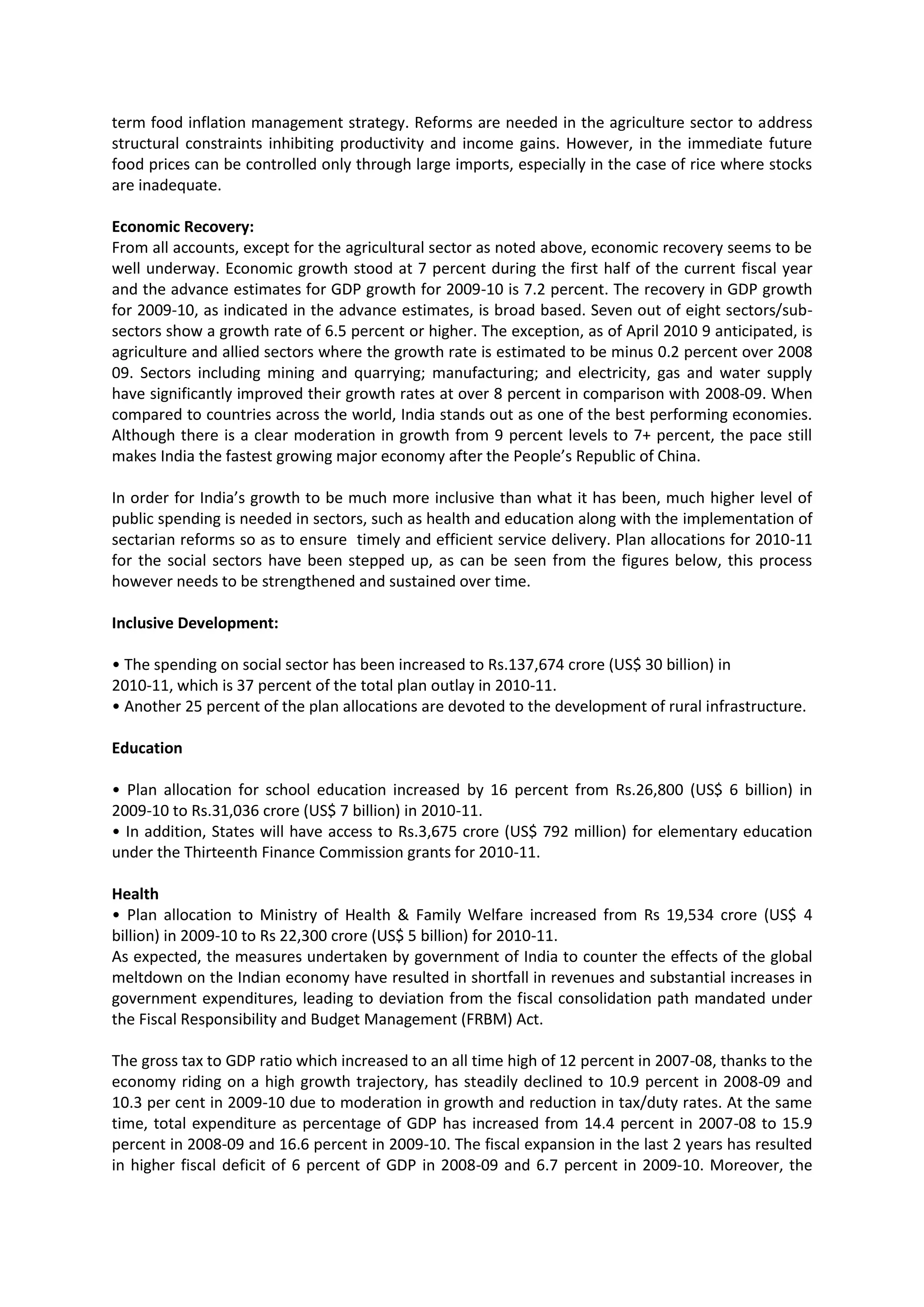 term food inflation management strategy. Reforms are needed in the agriculture sector to address
structural constraints inhibiting productivity and income gains. However, in the immediate future
food prices can be controlled only through large imports, especially in the case of rice where stocks
are inadequate.
Economic Recovery:
From all accounts, except for the agricultural sector as noted above, economic recovery seems to be
well underway. Economic growth stood at 7 percent during the first half of the current fiscal year
and the advance estimates for GDP growth for 2009-10 is 7.2 percent. The recovery in GDP growth
for 2009-10, as indicated in the advance estimates, is broad based. Seven out of eight sectors/subsectors show a growth rate of 6.5 percent or higher. The exception, as of April 2010 9 anticipated, is
agriculture and allied sectors where the growth rate is estimated to be minus 0.2 percent over 2008
09. Sectors including mining and quarrying; manufacturing; and electricity, gas and water supply
have significantly improved their growth rates at over 8 percent in comparison with 2008-09. When
compared to countries across the world, India stands out as one of the best performing economies.
Although there is a clear moderation in growth from 9 percent levels to 7+ percent, the pace still
makes India the fastest growing major economy after the People’s Republic of China.
In order for India’s growth to be much more inclusive than what it has been, much higher level of
public spending is needed in sectors, such as health and education along with the implementation of
sectarian reforms so as to ensure timely and efficient service delivery. Plan allocations for 2010-11
for the social sectors have been stepped up, as can be seen from the figures below, this process
however needs to be strengthened and sustained over time.
Inclusive Development:
• The spending on social sector has been increased to Rs.137,674 crore (US$ 30 billion) in
2010-11, which is 37 percent of the total plan outlay in 2010-11.
• Another 25 percent of the plan allocations are devoted to the development of rural infrastructure.
Education
• Plan allocation for school education increased by 16 percent from Rs.26,800 (US$ 6 billion) in
2009-10 to Rs.31,036 crore (US$ 7 billion) in 2010-11.
• In addition, States will have access to Rs.3,675 crore (US$ 792 million) for elementary education
under the Thirteenth Finance Commission grants for 2010-11.
Health
• Plan allocation to Ministry of Health & Family Welfare increased from Rs 19,534 crore (US$ 4
billion) in 2009-10 to Rs 22,300 crore (US$ 5 billion) for 2010-11.
As expected, the measures undertaken by government of India to counter the effects of the global
meltdown on the Indian economy have resulted in shortfall in revenues and substantial increases in
government expenditures, leading to deviation from the fiscal consolidation path mandated under
the Fiscal Responsibility and Budget Management (FRBM) Act.
The gross tax to GDP ratio which increased to an all time high of 12 percent in 2007-08, thanks to the
economy riding on a high growth trajectory, has steadily declined to 10.9 percent in 2008-09 and
10.3 per cent in 2009-10 due to moderation in growth and reduction in tax/duty rates. At the same
time, total expenditure as percentage of GDP has increased from 14.4 percent in 2007-08 to 15.9
percent in 2008-09 and 16.6 percent in 2009-10. The fiscal expansion in the last 2 years has resulted
in higher fiscal deficit of 6 percent of GDP in 2008-09 and 6.7 percent in 2009-10. Moreover, the

 