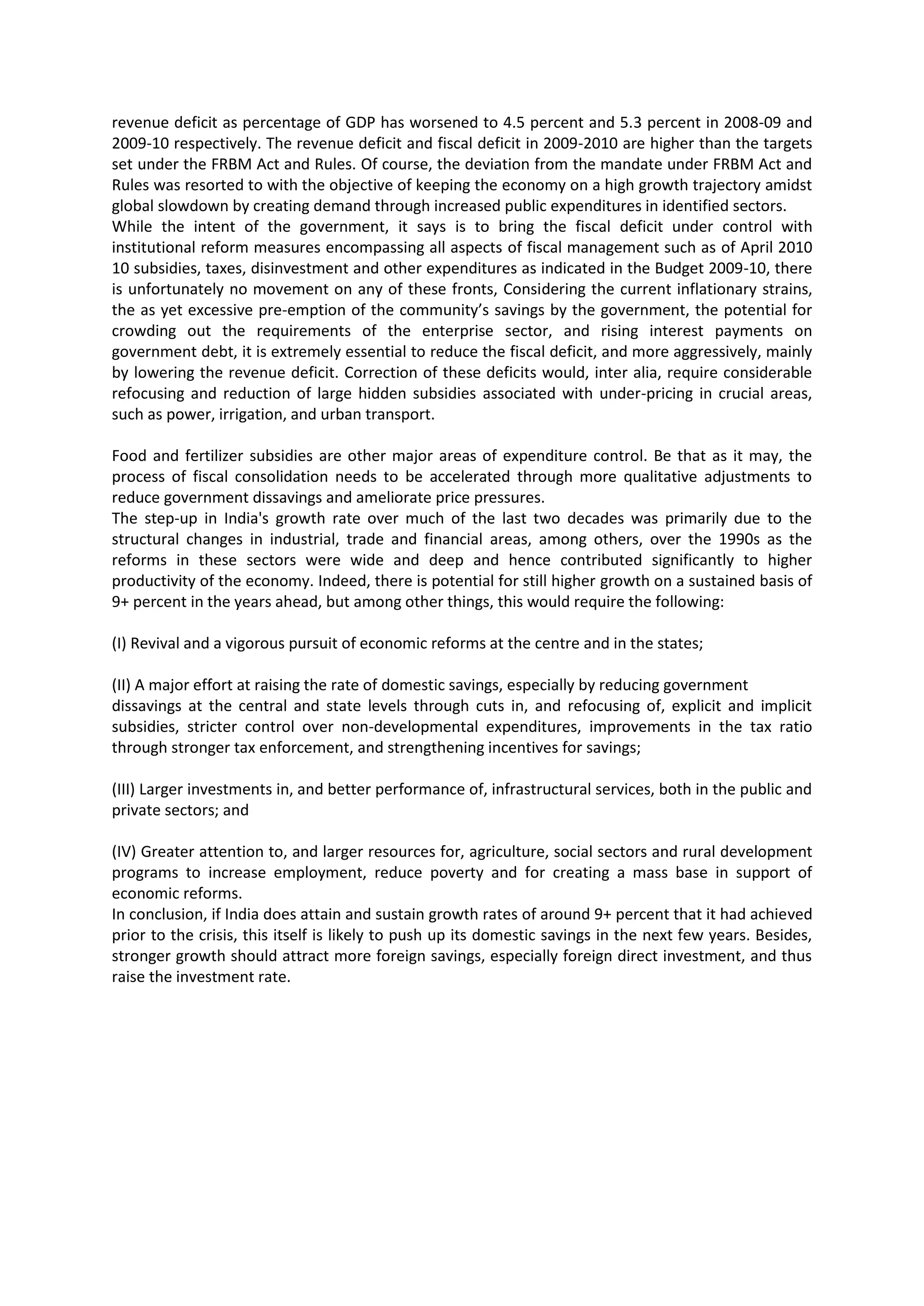 revenue deficit as percentage of GDP has worsened to 4.5 percent and 5.3 percent in 2008-09 and
2009-10 respectively. The revenue deficit and fiscal deficit in 2009-2010 are higher than the targets
set under the FRBM Act and Rules. Of course, the deviation from the mandate under FRBM Act and
Rules was resorted to with the objective of keeping the economy on a high growth trajectory amidst
global slowdown by creating demand through increased public expenditures in identified sectors.
While the intent of the government, it says is to bring the fiscal deficit under control with
institutional reform measures encompassing all aspects of fiscal management such as of April 2010
10 subsidies, taxes, disinvestment and other expenditures as indicated in the Budget 2009-10, there
is unfortunately no movement on any of these fronts, Considering the current inflationary strains,
the as yet excessive pre-emption of the community’s savings by the government, the potential for
crowding out the requirements of the enterprise sector, and rising interest payments on
government debt, it is extremely essential to reduce the fiscal deficit, and more aggressively, mainly
by lowering the revenue deficit. Correction of these deficits would, inter alia, require considerable
refocusing and reduction of large hidden subsidies associated with under-pricing in crucial areas,
such as power, irrigation, and urban transport.
Food and fertilizer subsidies are other major areas of expenditure control. Be that as it may, the
process of fiscal consolidation needs to be accelerated through more qualitative adjustments to
reduce government dissavings and ameliorate price pressures.
The step-up in India's growth rate over much of the last two decades was primarily due to the
structural changes in industrial, trade and financial areas, among others, over the 1990s as the
reforms in these sectors were wide and deep and hence contributed significantly to higher
productivity of the economy. Indeed, there is potential for still higher growth on a sustained basis of
9+ percent in the years ahead, but among other things, this would require the following:
(I) Revival and a vigorous pursuit of economic reforms at the centre and in the states;
(II) A major effort at raising the rate of domestic savings, especially by reducing government
dissavings at the central and state levels through cuts in, and refocusing of, explicit and implicit
subsidies, stricter control over non-developmental expenditures, improvements in the tax ratio
through stronger tax enforcement, and strengthening incentives for savings;
(III) Larger investments in, and better performance of, infrastructural services, both in the public and
private sectors; and
(IV) Greater attention to, and larger resources for, agriculture, social sectors and rural development
programs to increase employment, reduce poverty and for creating a mass base in support of
economic reforms.
In conclusion, if India does attain and sustain growth rates of around 9+ percent that it had achieved
prior to the crisis, this itself is likely to push up its domestic savings in the next few years. Besides,
stronger growth should attract more foreign savings, especially foreign direct investment, and thus
raise the investment rate.

 