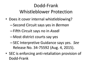 Dodd-Frank
Whistleblower Protection
• Does it cover internal whistleblowing?
–Second Circuit says yes in Berman
–Fifth Circuit says no in Asadi
–Most district courts say yes
–SEC Interpretive Guidance says yes. See
Release No. 34-75592 (Aug. 4, 2015).
• SEC is enforcing anti-retaliation provision of
Dodd-Frank
 