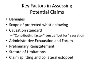 Key Factors in Assessing
Potential Claims
• Damages
• Scope of protected whistleblowing
• Causation standard
– “Contributing factor” versus “but for” causation
• Administrative Exhaustion and Forum
• Preliminary Reinstatement
• Statute of Limitations
• Claim splitting and collateral estoppel
 