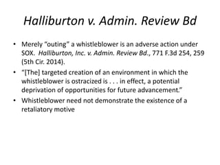 Halliburton v. Admin. Review Bd
• Merely “outing” a whistleblower is an adverse action under
SOX. Halliburton, Inc. v. Admin. Review Bd., 771 F.3d 254, 259
(5th Cir. 2014).
• “[The] targeted creation of an environment in which the
whistleblower is ostracized is . . . in effect, a potential
deprivation of opportunities for future advancement.”
• Whistleblower need not demonstrate the existence of a
retaliatory motive
 