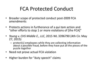 FCA Protected Conduct
• Broader scope of protected conduct post-2009 FCA
amendments
• Protects actions in furtherance of a qui tam action and
“other efforts to stop 1 or more violations of [the FCA]”
• Young v. CHS Middle E., LLC, 2015 WL 3396790 (4th Cir. May
27, 2015)
– protect[s] employees while they are collecting information
about a possible fraud, before they have put all the pieces of the
puzzle together
• Need not prove actual FCA violation
• Higher burden for “duty speech” claims
 