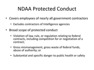 NDAA Protected Conduct
• Covers employees of nearly all government contractors
• Excludes contractors of Intelligence agencies
• Broad scope of protected conduct
• Violation of law, rule, or regulation relating to federal
contracts, including competition for or negotiation of a
contract;
• Gross mismanagement, gross waste of federal funds,
abuse of authority; or
• Substantial and specific danger to public health or safety
 