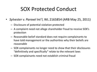 SOX Protected Conduct
• Sylvester v. Parexel Int’l, WL 2165854 (ARB May 25, 2011)
– Disclosure of potential violation protected
– A complaint need not allege shareholder fraud to receive SOX’s
protection
– Reasonable belief standard does not require complainants to
have told management or the authorities why their beliefs are
reasonable
– SOX complainants no longer need to show that their disclosures
“definitively and specifically” relate to the relevant laws
– SOX complainants need not establish criminal fraud
 