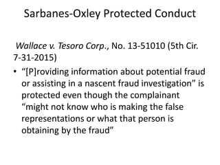 Sarbanes-Oxley Protected Conduct
Wallace v. Tesoro Corp., No. 13-51010 (5th Cir.
7-31-2015)
• “[P]roviding information about potential fraud
or assisting in a nascent fraud investigation” is
protected even though the complainant
“might not know who is making the false
representations or what that person is
obtaining by the fraud”
 