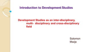 Introduction to Development Studies
Development Studies as an inter-disciplinary,
multi- disciplinary and cross-disciplinary
field
Solomon
Mwije
 