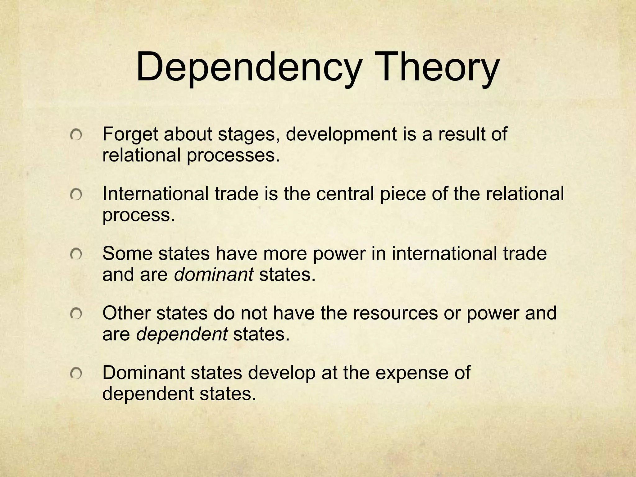 Dependency Theory
Forget about stages, development is a result of
relational processes.
International trade is the central piece of the relational
process.
Some states have more power in international trade
and are dominant states.
Other states do not have the resources or power and
are dependent states.
Dominant states develop at the expense of
dependent states.
 